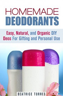 Homemade Deodorants: Easy, Natural, and Organic DIY Deos For Gifting and Personal Use (DIY Beauty Products & Skin Care) - Beatrice Torres