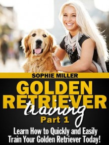 Golden Retriever Training, Part 1: Learn How to Quickly and Easily Train Your Golden Retriever Today! - Sophie Miller