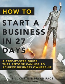 How To Start A Business In 27 Days: A Step-By-Step Guide That Anyone Can Use to Achieve Business Ownership - Bill Curtis, Bryan Pace