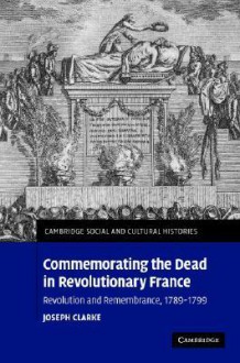 Commemorating the Dead in Revolutionary France: Revolution and Remembrance, 1789 1799 - Joseph Clarke