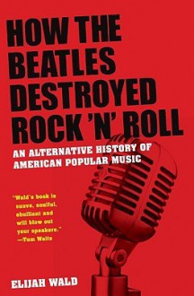 How the Beatles Destroyed Rock N Roll: An Alternative History of American Popular Music - Elijah Wald