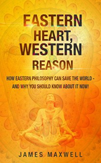 Eastern Heart, Western Reason: How Eastern Philosophy Can Save the World - And Why Should Know About it NOW! - James Maxwell