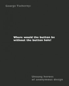 Where Would The Button Be Without The Button Hole? Unsung Heroes Of Anonymous Design - George Tscherny, Nadia Tscherny