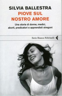 Piove sul nostro amore: Una storia di donne, medici, aborti, predicatori e apprendisti stregoni - Silvia Ballestra