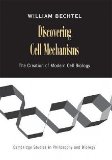 Discovering Cell Mechanisms: The Creation Of Modern Cell Biology - William Bechtel