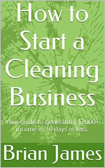 How to Start a Cleaning Business: Your guide to generating $2000+ income in 30 days or less. - Brian James