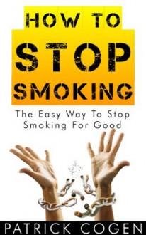 How To Stop Smoking - The Easy Way To Stop Smoking For Good (Stop Smoking Fast, Stop Smoking Now, Quit Smoking) - Patrick Cogen