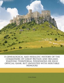 A genealogical and heraldic history of the commoners of Great Britain and Ireland, enjoying territorial possessions or high official rank; but univested with heritable honours Volume 1 - John Burke