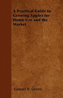 A Practical Guide to Growing Apples for Home Use and the Market - Samuel B. Green