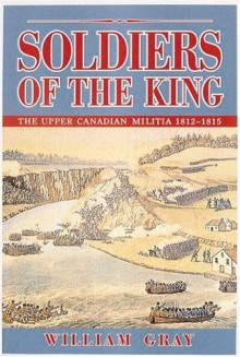 Soldiers of the King: The Upper Canadian Militia, 1812-1815 - William Gray