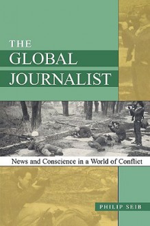 The Global Journalist: News and Conscience in a World of Conflict - Philip Seib