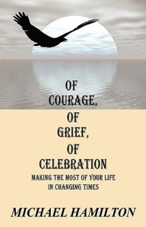 Of Courage, of Grief, of Celebration: Making the Most of Your Life in Changing Times - Michael Hamilton