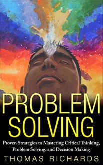 Problem Solving: Proven Strategies to Mastering Critical Thinking, Problem Solving and Decision Making - Thomas Richards