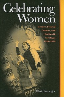 Celebrating Women: Gender, Festival Culture, and Bolshevik Ideology, 1910�1939 - Choi Chatterjee