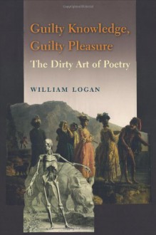 Guilty Knowledge, Guilty Pleasure: The Dirty Art of Poetry - William Logan