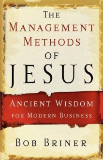 The Management Methods of Jesus: Ancient Wisdom for Modern Business - Bob Briner