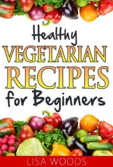 Healthy Vegetarian Recipes for Beginners (45-Minute Simple and Healthy Recipes) - Lisa Woods