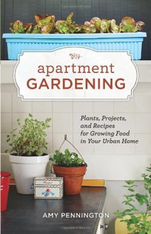 Apartment Gardening: Plants, Projects, and Recipes for Growing Food in Your Urban Home - Amy Pennington, Kate Bingaman-Burt