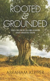 Rooted & Grounded: The Church as Organism and Institution - Abraham Kuyper