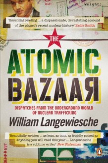 The Atomic Bazaar: Dispatches from the Underground World of Nuclear Trafficking - William Langewiesche