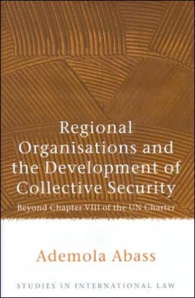 Regional Organisations and the Development of Collective Security: Beyond Chapter VIII of the Un Charter - Ademola Abass