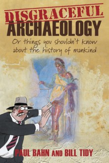 Disgraceful Archaeology: Or Things You Shouldn't Know About the History of Mankind - Paul Bahn, Bill Tidy