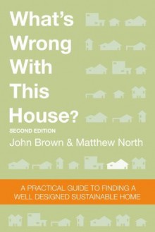 What's Wrong With This House? A Practical Guide To Finding A Well Designed Sustainable Home - John Brown, Matthew North