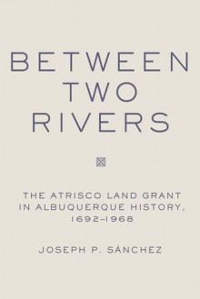 Between Two Rivers: The Atrisco Land Grant in Albuquerque - Joseph P. Sanchez