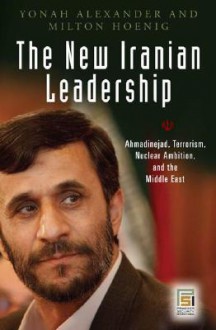 The New Iranian Leadership: Ahmadinejad, Terrorism, Nuclear Ambition, and the Middle East - Yonah Alexander, Milton Hoenig