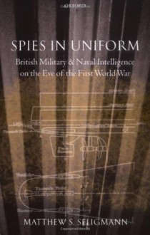 Spies in Uniform: British Military and Naval Intelligence on the Eve of the First World War - Matthew S. Seligmann