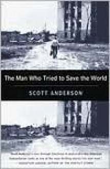 The Man Who Tried to Save the World: The Dangerous Life and Mysterious Disappearance of an American Hero - Scott Anderson