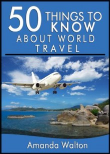 50 Things to Know About World Travel: Tips and Tricks You Should Know Before Exploring the World - Amanda Walton, 50 Things To Know