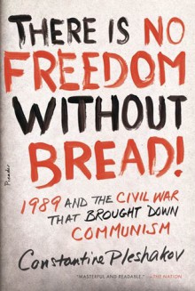 There Is No Freedom Without Bread!: 1989 and the Civil War That Brought Down Communism - Constantine Pleshakov