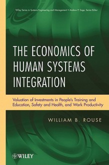 The Economics of Human Systems Integration: Valuation of Investments in People's Training and Education, Safety and Health, and Work Productivity - William B. Rouse