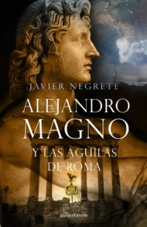 Alejandro Magno y las águilas de Roma - Javier Negrete