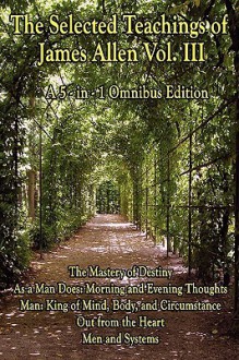 The Selected Teachings of James Allen Vol. III: The Mastery of Destiny, As a Man Does: Morning and Evening Thoughts, Man: King of Mind, Body, and Circumstance, Out from the Heart, Men and Systems - James Allen