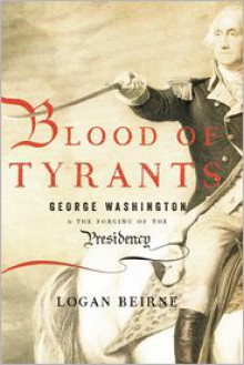 Blood of Tyrants: George Washington and the Forging of the Presidency - Logan Beirne