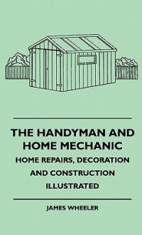 The Handyman and Home Mechanic - Home Repairs, Decoration and Construction Illustrated - James Wheeler