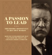 A Passion to Lead: Theodore Roosevelt in His Own Words: How One Extraordinary Man Led from the Front and Changed America Forever - Theodore Roosevelt