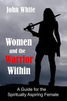 Women and the Warrior Within: A Guide for the Spiritually Aspiring Female - John White