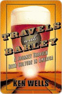 Travels with Barley: A Journey Through Beer Culture in America - Ken Wells