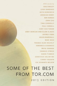 Some of the Best From Tor.com, 2013 Edition: A Tor.Com Original - Carrie Vaughn, Charles Stross, Veronica Schanoes, Cory Doctorow, Ellen Klages, Andy Duncan, Dale Bailey, Paul Cornell, Jedediah Berry, Beth Bernobich, Mari Ness, Thomas Olde Heuvelt, Tina Connolly, Genevieve Valentine, Jeff Ford, Ben Burgis, Leigh Bardugo, Priya Sharma, He