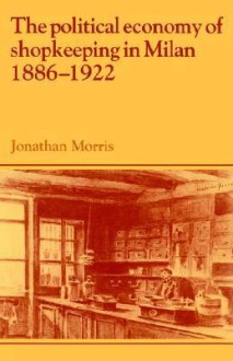 The Political Economy of Shopkeeping in Milan, 1886 1922 - Jonathan Morris