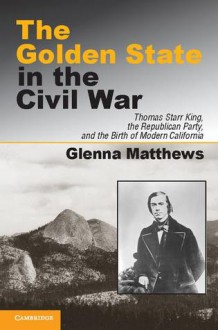 The Golden State in the Civil War: Thomas Starr King, the Republican Party, and the Birth of Modern California - Glenna Matthews