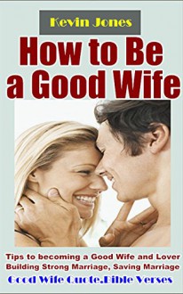 How to Be a Good Wife: Tips to becoming a Good Wife and Lover Building Strong Marriage, Saving Marriage, Keeping Husband Crazy about You Forever (Bonus: Good Wife Quotes & Bible Verses) - Kevin Jones