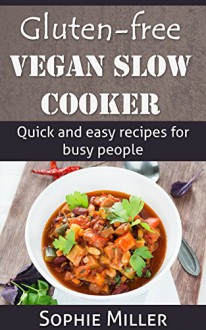 Gluten-Free Vegan Slow Cooker: Quick and Easy Recipes for Busy People - Sophie Miller