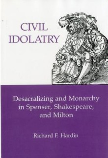 Civil Idolatry: Desacralizing and Monarchy in Spenser, Shakespeare, and Milton - Richard F. Hardin