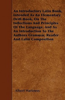 An Introductory Latin Book, Intended as an Elementary Drill-Book, on the Inflections and Principles of the Language, and as an Introduction to the Au - Albert Harkness