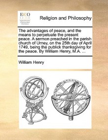 The advantages of peace, and the means to perpetuate the present peace. A sermon preached in the parish church of Urney, on the 25th day of April 1749, being the publick thanksgiving for the peace. By William Henry, M.A. ... - William Henry