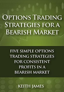 Options Trading Strategies for a Bearish Market: Five Simple Options Trading Strategies for Consistent Profits in a Bearish Market - Keith James